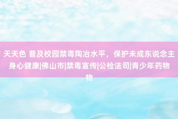 天天色 普及校园禁毒陶冶水平,保护未成东说念主身心健康|佛山市|禁毒宣传|公检法司|青少年药物