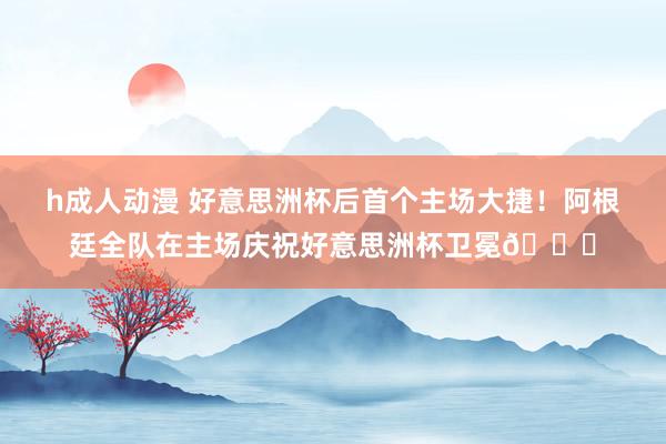 h成人动漫 好意思洲杯后首个主场大捷！阿根廷全队在主场庆祝好意思洲杯卫冕🏆