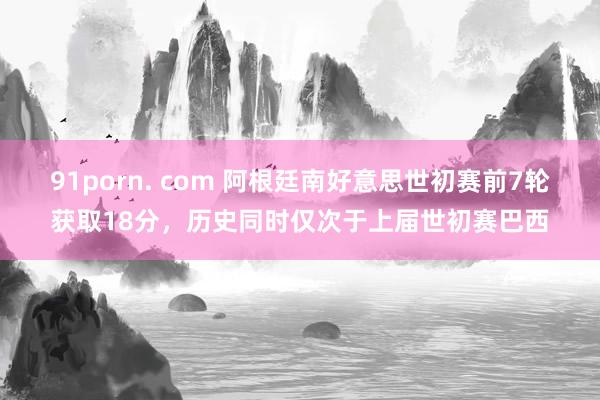 91porn. com 阿根廷南好意思世初赛前7轮获取18分，历史同时仅次于上届世初赛巴西