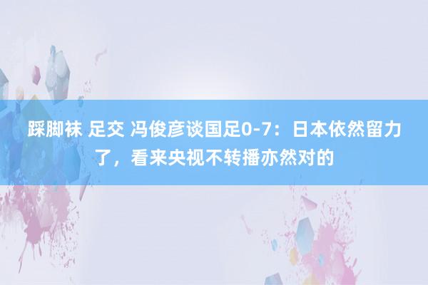 踩脚袜 足交 冯俊彦谈国足0-7：日本依然留力了，看来央视不转播亦然对的