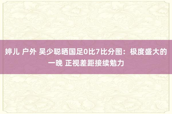 婷儿 户外 吴少聪晒国足0比7比分图：极度盛大的一晚 正视差距接续勉力
