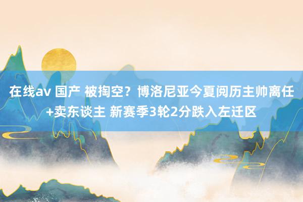 在线av 国产 被掏空？博洛尼亚今夏阅历主帅离任+卖东谈主 新赛季3轮2分跌入左迁区