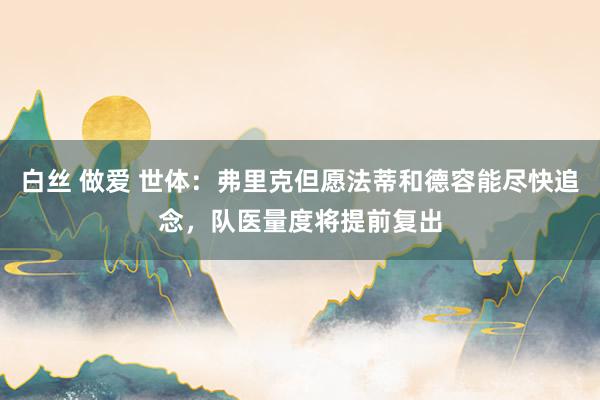 白丝 做爱 世体：弗里克但愿法蒂和德容能尽快追念，队医量度将提前复出