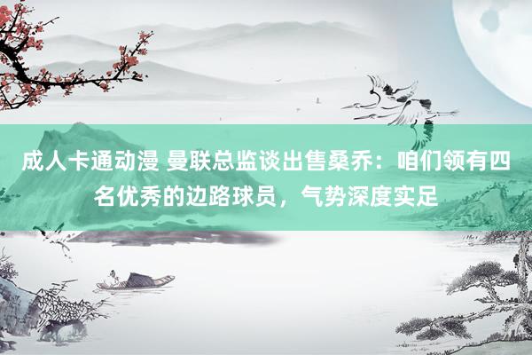 成人卡通动漫 曼联总监谈出售桑乔：咱们领有四名优秀的边路球员，气势深度实足