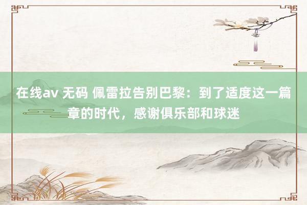 在线av 无码 佩雷拉告别巴黎：到了适度这一篇章的时代，感谢俱乐部和球迷