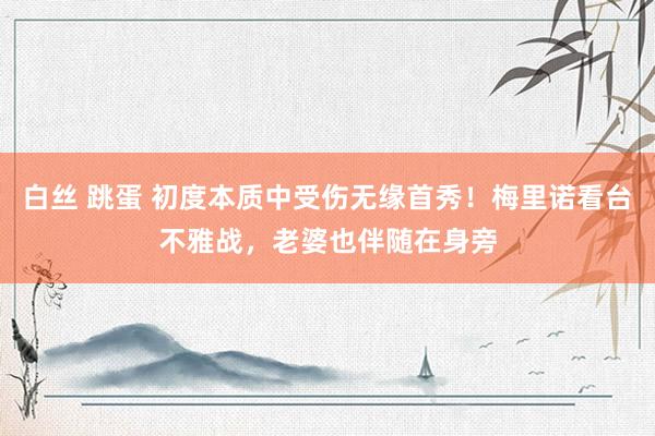 白丝 跳蛋 初度本质中受伤无缘首秀！梅里诺看台不雅战，老婆也伴随在身旁