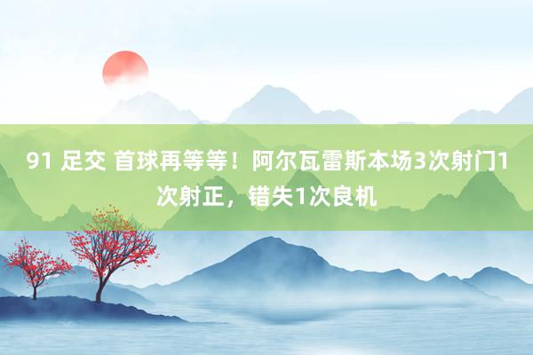 91 足交 首球再等等！阿尔瓦雷斯本场3次射门1次射正，错失1次良机