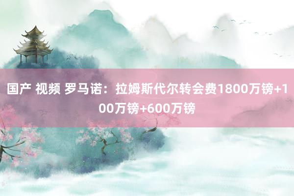 国产 视频 罗马诺：拉姆斯代尔转会费1800万镑+100万镑+600万镑