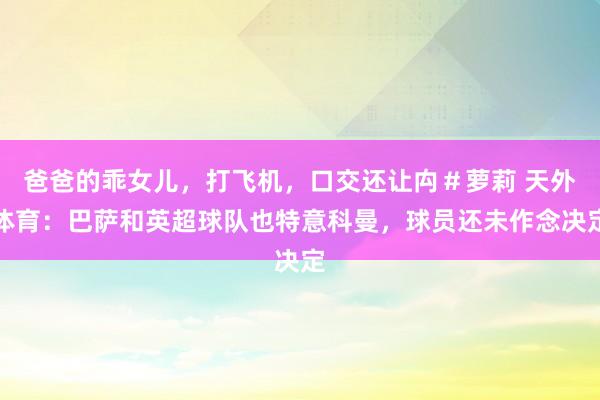爸爸的乖女儿，打飞机，口交还让禸＃萝莉 天外体育：巴萨和英超球队也特意科曼，球员还未作念决定