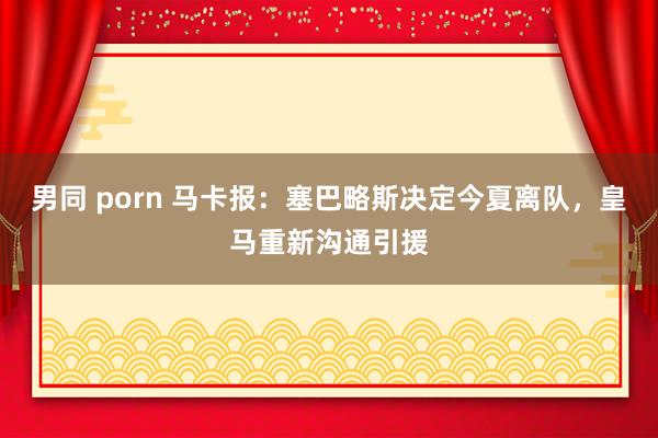 男同 porn 马卡报：塞巴略斯决定今夏离队，皇马重新沟通引援