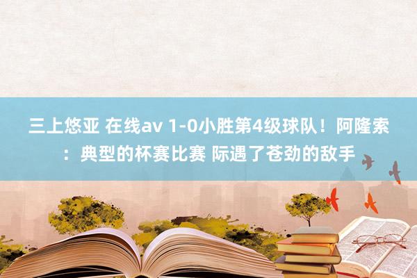 三上悠亚 在线av 1-0小胜第4级球队！阿隆索：典型的杯赛比赛 际遇了苍劲的敌手
