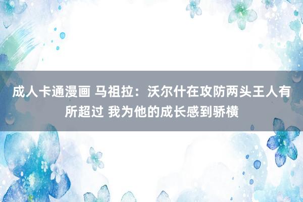 成人卡通漫画 马祖拉：沃尔什在攻防两头王人有所超过 我为他的成长感到骄横