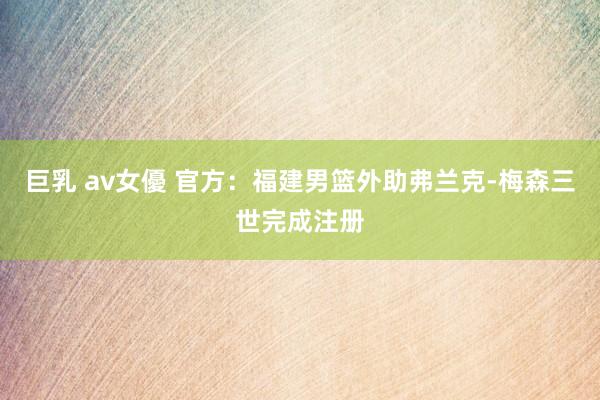 巨乳 av女優 官方：福建男篮外助弗兰克-梅森三世完成注册