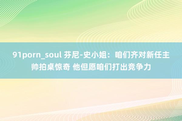 91porn_soul 芬尼-史小姐：咱们齐对新任主帅拍桌惊奇 他但愿咱们打出竞争力