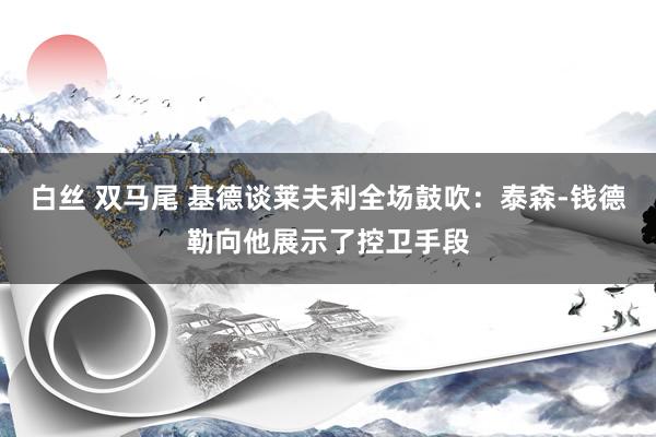 白丝 双马尾 基德谈莱夫利全场鼓吹：泰森-钱德勒向他展示了控卫手段