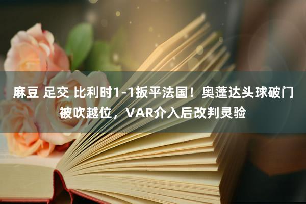 麻豆 足交 比利时1-1扳平法国！奥蓬达头球破门被吹越位，VAR介入后改判灵验
