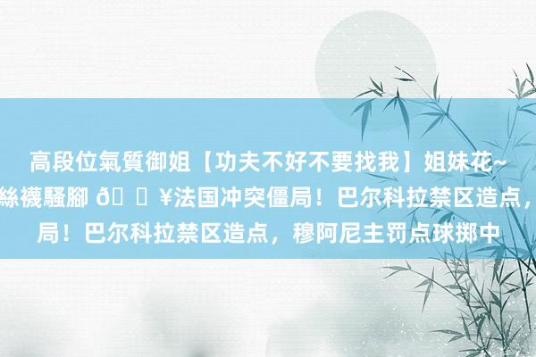 高段位氣質御姐【功夫不好不要找我】姐妹花~連體絲襪~大奶晃動~絲襪騷腳 🔥法国冲突僵局！巴尔科拉禁区造点，穆阿尼主罚点球掷中