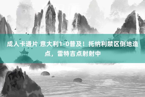 成人卡通片 意大利1-0普及！托纳利禁区倒地造点，雷特吉点射射中