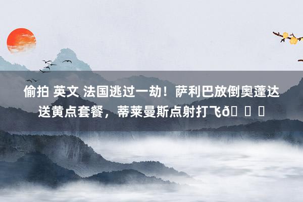 偷拍 英文 法国逃过一劫！萨利巴放倒奥蓬达送黄点套餐，蒂莱曼斯点射打飞😅
