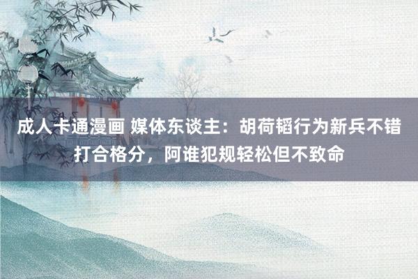 成人卡通漫画 媒体东谈主：胡荷韬行为新兵不错打合格分，阿谁犯规轻松但不致命