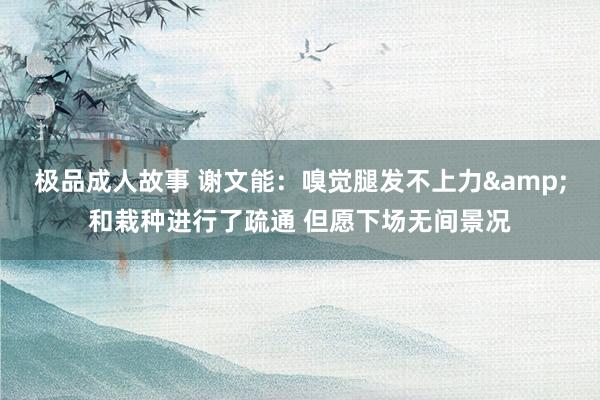 极品成人故事 谢文能：嗅觉腿发不上力&和栽种进行了疏通 但愿下场无间景况