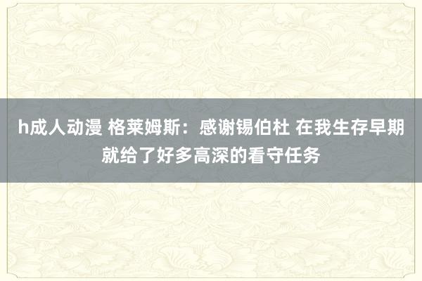 h成人动漫 格莱姆斯：感谢锡伯杜 在我生存早期就给了好多高深的看守任务