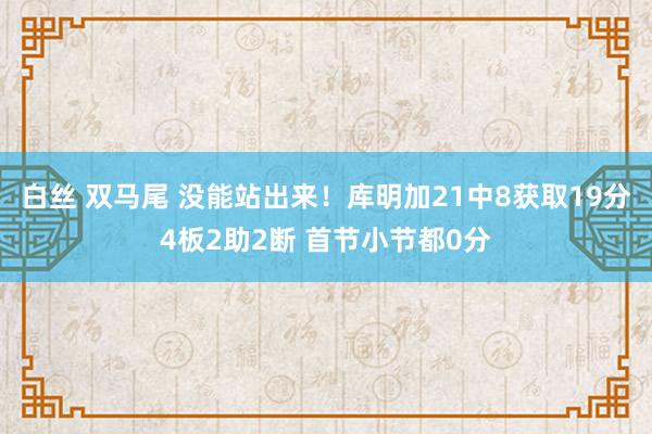 白丝 双马尾 没能站出来！库明加21中8获取19分4板2助2断 首节小节都0分
