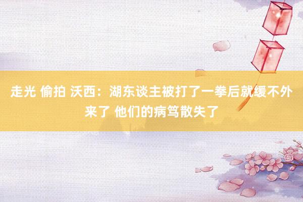 走光 偷拍 沃西：湖东谈主被打了一拳后就缓不外来了 他们的病笃散失了