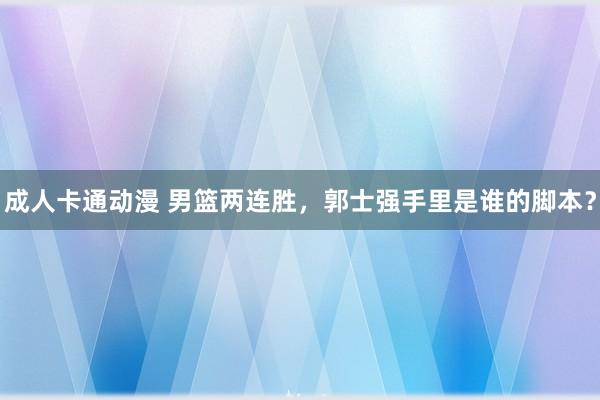 成人卡通动漫 男篮两连胜，郭士强手里是谁的脚本？