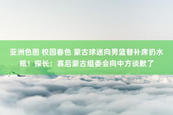 亚洲色图 校园春色 蒙古球迷向男篮替补席扔水瓶！探长：赛后蒙古组委会向中方谈歉了