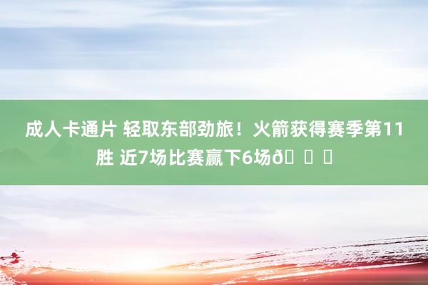 成人卡通片 轻取东部劲旅！火箭获得赛季第11胜 近7场比赛赢下6场🚀