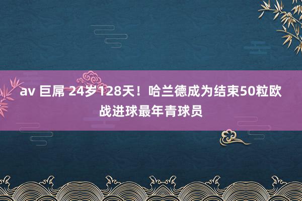 av 巨屌 24岁128天！哈兰德成为结束50粒欧战进球最年青球员
