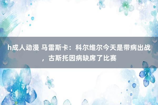 h成人动漫 马雷斯卡：科尔维尔今天是带病出战，古斯托因病缺席了比赛