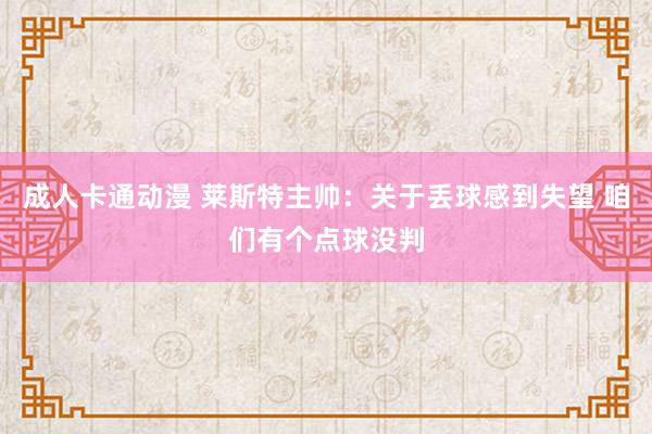 成人卡通动漫 莱斯特主帅：关于丢球感到失望 咱们有个点球没判