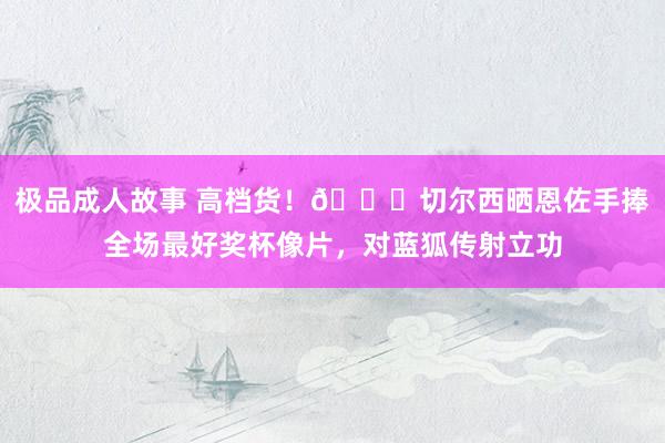 极品成人故事 高档货！👍切尔西晒恩佐手捧全场最好奖杯像片，对蓝狐传射立功