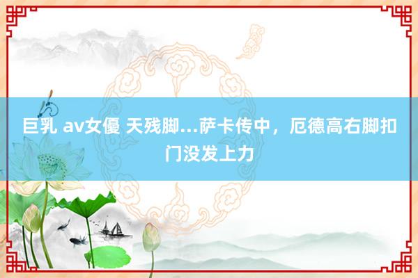 巨乳 av女優 天残脚...萨卡传中，厄德高右脚扣门没发上力