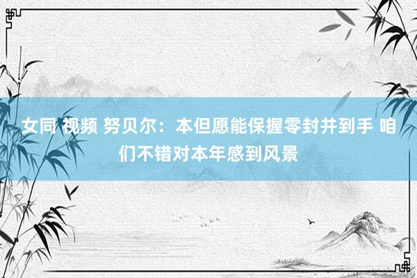女同 视频 努贝尔：本但愿能保握零封并到手 咱们不错对本年感到风景