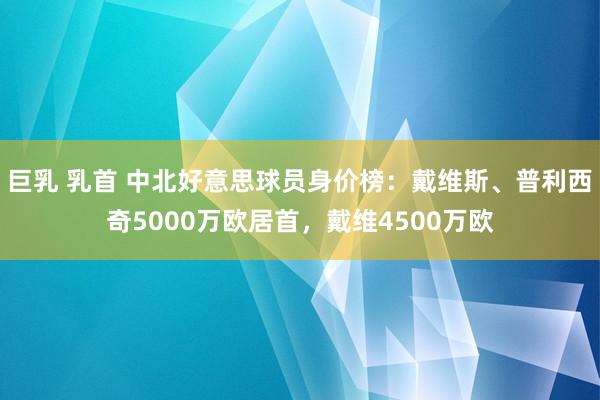 巨乳 乳首 中北好意思球员身价榜：戴维斯、普利西奇5000万欧居首，戴维4500万欧