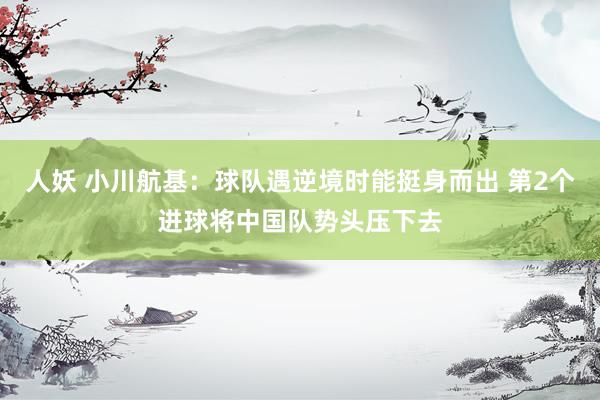 人妖 小川航基：球队遇逆境时能挺身而出 第2个进球将中国队势头压下去