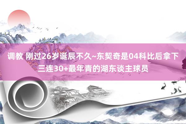 调教 刚过26岁诞辰不久~东契奇是04科比后拿下三连30+最年青的湖东谈主球员