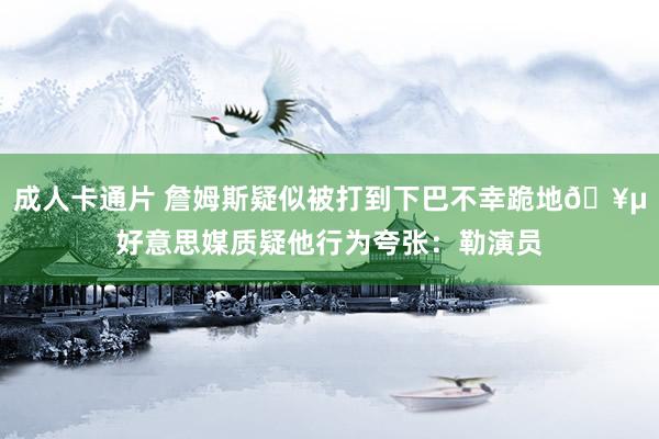 成人卡通片 詹姆斯疑似被打到下巴不幸跪地🥵好意思媒质疑他行为夸张：勒演员