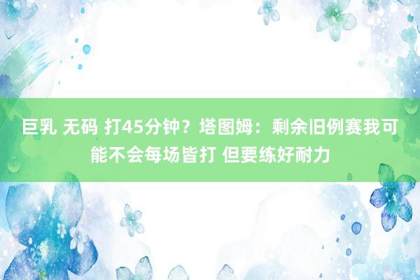 巨乳 无码 打45分钟？塔图姆：剩余旧例赛我可能不会每场皆打 但要练好耐力