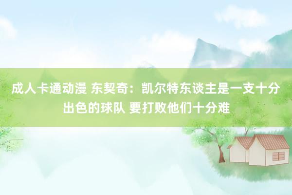 成人卡通动漫 东契奇：凯尔特东谈主是一支十分出色的球队 要打败他们十分难