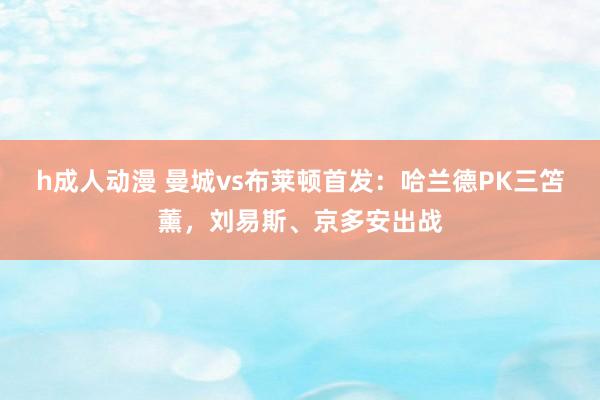 h成人动漫 曼城vs布莱顿首发：哈兰德PK三笘薰，刘易斯、京多安出战