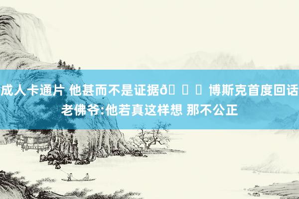 成人卡通片 他甚而不是证据😂博斯克首度回话老佛爷:他若真这样想 那不公正