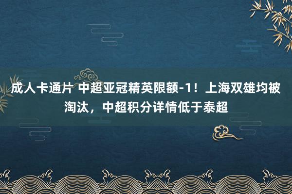 成人卡通片 中超亚冠精英限额-1！上海双雄均被淘汰，中超积分详情低于泰超