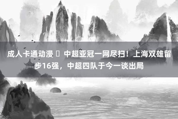 成人卡通动漫 ❌中超亚冠一网尽扫！上海双雄留步16强，中超四队于今一谈出局