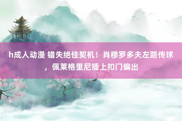 h成人动漫 错失绝佳契机！肖穆罗多夫左路传球，佩莱格里尼插上扣门偏出