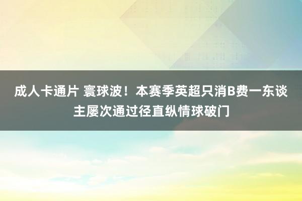 成人卡通片 寰球波！本赛季英超只消B费一东谈主屡次通过径直纵情球破门