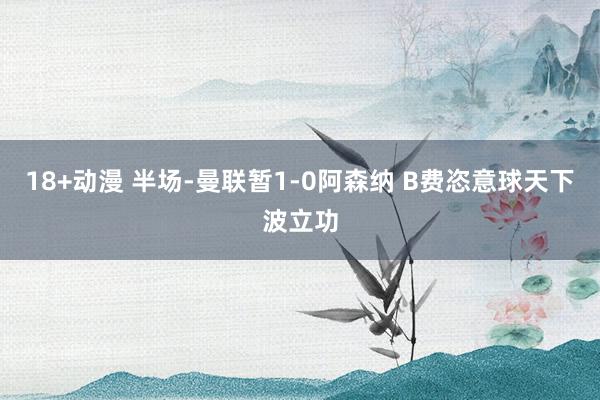 18+动漫 半场-曼联暂1-0阿森纳 B费恣意球天下波立功